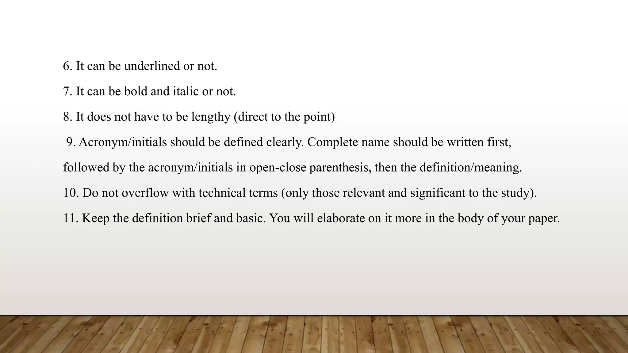 6. It can be underlined or not.
7. It can be bold and italic or not.
8. It does not have to be lengthy (direct to the point)
9. Acronym/initials should be defined clearly. Complete name should be written first,
followed by the acronym/initials in open-close parenthesis, then the definition/meaning.
10. Do not overflow with technical terms (only those relevant and significant to the study).
11. Keep the definition brief and basic. You will elaborate on it more in the body of your paper.
 