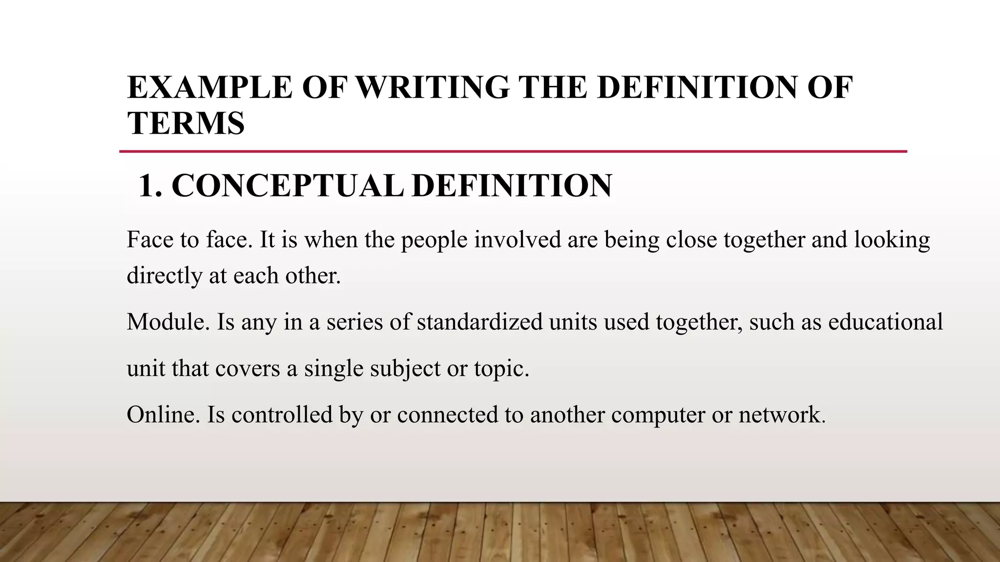 EXAMPLE OF WRITING THE DEFINITION OF
TERMS
Face to face. It is when the people involved are being close together and looking
directly at each other.
Module. Is any in a series of standardized units used together, such as educational
unit that covers a single subject or topic.
Online. Is controlled by or connected to another computer or network.
1. CONCEPTUAL DEFINITION
 
