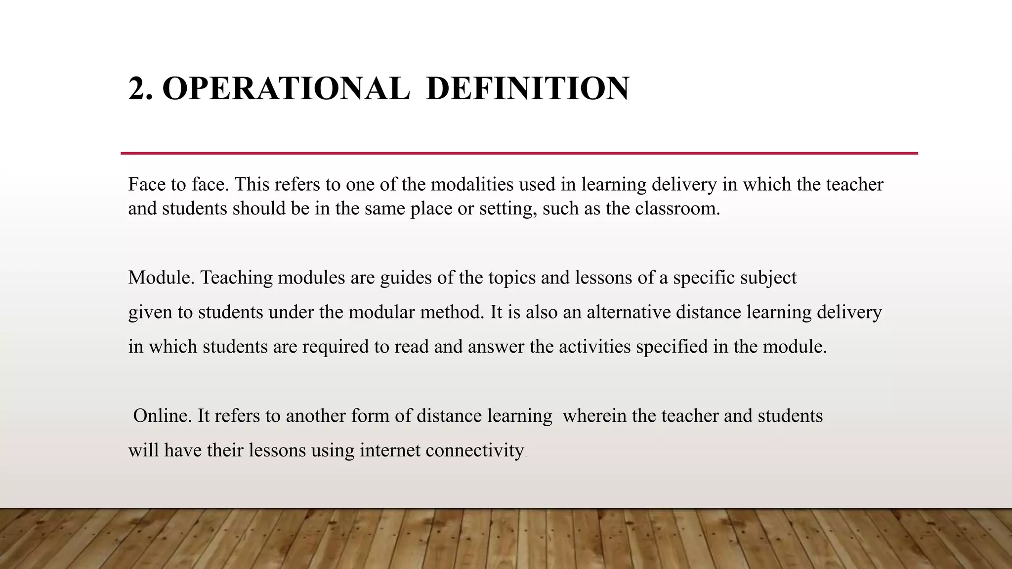 2. OPERATIONAL DEFINITION
Face to face. This refers to one of the modalities used in learning delivery in which the teacher
and students should be in the same place or setting, such as the classroom.
Module. Teaching modules are guides of the topics and lessons of a specific subject
given to students under the modular method. It is also an alternative distance learning delivery
in which students are required to read and answer the activities specified in the module.
Online. It refers to another form of distance learning wherein the teacher and students
will have their lessons using internet connectivity..
 