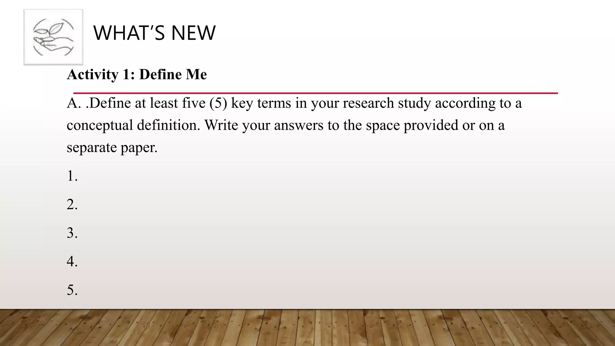 WHAT’S NEW
Activity 1: Define Me
A. .Define at least five (5) key terms in your research study according to a
conceptual definition. Write your answers to the space provided or on a
separate paper.
1.
2.
3.
4.
5.
 