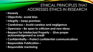 ETHICAL PRINCIPLES THAT
ADDRESSES ETHICS IN RESEARCH
• Honesty
• Objectivity- avoid bias
• Integrity – keep promises
• Carefulness – Avoid careless and negligence
• Openness – Be open to criticism and new ideas
• Respect for Intellectual Property - Give proper
acknowledgement or credit
• Confidentiality – Protect confidential communications
• Responsible Publication –
• Responsible mentoring
 