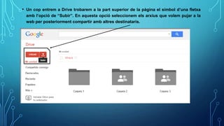 • Un cop entrem a Drive trobarem a la part superior de la pàgina el símbol d’una fletxa
amb l’opció de “Subir”. En aquesta opció seleccionem els arxius que volem pujar a la
web per posteriorment compartir amb altres destinataris.
 