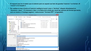 • El seguent pas és el mateix que el anterior pero en aquest cas hem de guardar l’exercici 1 en format .rtf
i moure’l a la Carpeta 3.
• Per realizar-lo hem d’entra al l’exercici realitzat al word i anar a “Archius” cliquem directament en
“Anomena i desa” i l’hi donarem a tipo i a la fletxa de la dreta per veure les opcions de format que tenim,
com es mostra a l’imatege següent, i seleccionem “formato RTF” i el guardem.
 