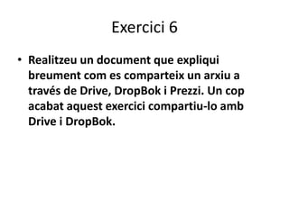 Exercici 6 
• Realitzeu un document que expliqui 
breument com es comparteix un arxiu a 
través de Drive, DropBok i Prezzi. Un cop 
acabat aquest exercici compartiu-lo amb 
Drive i DropBok. 
 