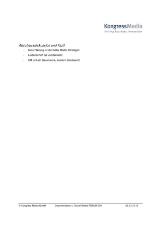Abschlussdiskussion und Fazit
   -   Gute Planung ist die halbe Miete! Strategie!
   -   Leidenschaft ist unerlässlich!
   -   SM ist kein Hexenwerk, sondern Handwerk!




© Kongress Media GmbH         Dokumentation / Social Media FORUM 006   30.03.2010
 