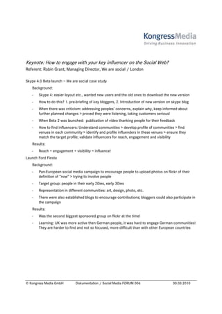 Keynote: How to engage with your key influencer on the Social Web?
Referent: Robin Grant, Managing Director, We are social / London

Skype 4.0 Beta launch – We are social case study
   Background:
   -   Skype 4: easier layout etc., wanted new users and the old ones to download the new version
   -   How to do this? 1. pre-briefing of key bloggers, 2. Introduction of new version on skype blog
   -   When there was criticism: addressing peoples’ concerns, explain why, keep informed about
       further planned changes > proved they were listening, taking customers serious!
   -   When Beta 2 was launched: publication of video thanking people for their feedback
   -   How to find influencers: Understand communities > develop profile of communities > find
       venues in each community > identify and profile influenders in these venues > ensure they
       match the target profile; validate influencers for reach, engagement and visibility
   Results:
   -   Reach + engagement + visibility = influence!
Launch Ford Fiesta
   Background:
   -   Pan-European social media campaign to encourage people to upload photos on flickr of their
       definition of “now” > trying to involve people
   -   Target group: people in their early 20ies, early 30ies
   -   Representation in different communities: art, design, photo, etc.
   -   There were also established blogs to encourage contributions; bloggers could also participate in
       the campaign
   Results:
   -   Was the second biggest sponsored group on flickr at the time!
   -   Learning: UK was more active then German people, it was hard to engage German communities!
       They are harder to find and not so focused, more difficult than with other European countries




© Kongress Media GmbH         Dokumentation / Social Media FORUM 006                      30.03.2010
 