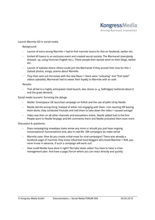 Launch Marmite XO in social media
   Background:
   -   Launch of extra strong Marmite > had to find marmite lovers for this on facebook, twitter etc.
   -   Invited 40 lovers to an exclusive event and created secret society: The Marmarati (everybody
       dressed up, using Victorian English etc.). These people then spread word on their blogs, twitter
       etc.
   -   Launch of website where others could join the Marmarati if they proved their love for this >
       Upload photos, songs, poems about Marmite.
   -   They then sent out the boxes with the new flavor > there were “unboxing” and ”first taste”
       videos uploaded, Marmarati had to swear their loyalty to Marmite with an oath
   Results:
   -   That all led to a highly anticipated retail launch; also stores (e. g. Selfridges) twittered about it
       and the graet demand.
Social media tsunami: Surviving the deluge
   -   Nestle: Greenpeace UK launched campaign on KitKat and the use of palm oil by Nestle
   -   Nestle did the wrong thing: Instead of either not engaging with them /not reacting OR leaving
       them alone, they contacted Youtube and told them to take down the video > caused outrage!
   -   Video was then on all other channels and everywhere online. Nestle added fuel to the fire!
       People went to Nestle fanpage and left comments there and Nestle provoked them even more
Discussion & questions:
   -   Does campaigning nowadays make sense any more or should you just have ongoing
       conversations? Conversations end, also in real life. SM campaigns do make sense
   -   Marmite case: How do you create critial mass for viral campaigns? There was already a
       facebook page of marmite; they knew influential food bloggers who loved Marmite > Still, you
       never know in advance, if such a campaign will work out!
   -   How could Nestle have done it right? Not take down video! You have to have a crisis
       management plan. And have a page/forum where you can react directly and quickly




© Kongress Media GmbH          Dokumentation / Social Media FORUM 006                          30.03.2010
 
