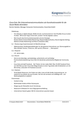 Coca-Cola: Die Unternehmenskommunikation als Koordinationsstelle für die
Social Media Aktivitäten
Hermin Hainlein, Manager Consumer Communication, Coca-Cola GmbH

   Zielsetzung:
   -   Von Ubiquity zu digital ubiquity: Wollen da sein, wo Konsument ist. Vom Picadilly Circus/London
       ins Netz: SM ist kein Hype/Trend mehr, sondern Teil des digitalen Lebens
   -   Man braucht also Kommunikationswandel und eine Strategie:
       Review (Online & Social Media Monitoring), Respond (Mitmachkultur), Record (Agenda Setting),
       Redirect (Virales Networking) und Return/Evaluation (ROI)
   Zu 1. Review (enge Zusammenarbeit mit Marktforschung)
   -   Ableitung klarer Handlungsempfehlungen für das gesamte Unternehmen aus: Stimmungsbild im
       Web, Aktuelle Themen, Trends etc.; Wer spricht, Influencer .; Warnsystem
   Zu 2. Respond:
   -   z B. iphone apps,
   Zu 3: Record
   -   Ziel ist eine lebendige, wechselseitige, authentische und nachhaltige
       Kommunikationsbeziehung; Coca Cola tritt überall als authentisches Mitglied der Community
       auf
   -   Coca Cola verknüpft Facebook like“ Button mit der realen Welt: Über 35.000 Facebook Posts
       von 650 KIds aus dem Coca Cola Village (Israel) an einem Tag (hatten alle Armbändchen um mit
       Microchips, verbunden mit Facebook account)
   Zu 4. Redirekt:
   -   Social Media Newsroom, hier findet man alles, Links auf alle Kanäle, bookmarking etc. ist
       sowohl für Journalisten als auch Kunden. Hat sich als vernetzte und vielfältige Info- und
       Multimediaplattform etabliert!
   Erkenntnisse:
   -   Content is king
   -   Multimediale Inhalte erhöhen Nutzerquote
   -   Steigerung der Klickzahlen durch Vernetzung
   -   Newsroom & Releases für neue Zielgruppenerschließung
   -   Unternehmen Gesicht geben: MA für Unternehmen sprechen lassen




© Kongress Media GmbH        Dokumentation / Social Media FORUM 006                     30.03.2010
 