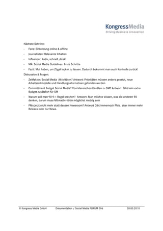 Nächste Schritte:
   -   Fans: Einbindung online & offline
   -   Journalisten: Relevante Inhalten
   -   Influencer: Aktiv, schnell ,direkt
   -   MA: Social Media Guidelines: Erste Schritte
   -   Fazit: Mut haben, um Zügel locker zu lassen. Dadurch bekommt man auch Kontrolle zurück!
   Diskussion & Fragen:
   -   Zeitfaktor: Social Media Aktivitäten? Antwort: Prioritäten müssen anders gesetzt, neue
       Arbeitszeitmodelle und Handlungsalternativen gefunden werden.
   -   Committment Budget Social Media? Von klassischen Kanälen zu SM? Antwort: Gibt kein extra
       Budget zusätzlich für SM
   -   Warum soll man 90-9-1 Regel brechen? Antwort: Man möchte wissen, was die anderen 90
       denken, darum muss Mitmach-Hürde möglichst niedrig sein
   -   PMs jetzt nicht mehr statt dessen Newsroom? Antwort Gibt immernoch PMs , aber immer mehr
       Releaes oder nur News.




© Kongress Media GmbH          Dokumentation / Social Media FORUM 006                   30.03.2010
 