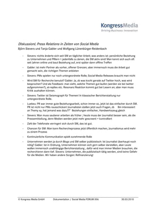 DIskussionL Press Relations in Zeiten von Social Media
Björn Sievers und Tanja Gabler und Wolfgang Lünenbürger-Reidenbach

   -   Sievers: nichts änderte sich seit SM an täglicher Arbeit; was anders ist: persönliche Beziehung
       zu Unternehmen und PRlern > jedenfalls zu denen, die SM aktiv sind! Man kennt sich auch oft
       seit Jahren online und baut Beziehung auf, erst später dann offline Treffen
   -   Gabler: ist mehr Partner als vorher, offener Grenzen; aber immernoch muss die Arbeit gut
       gemacht sein, die richtigen Themen anbieten
   -   Sievers: PMs spielen nur noch untergeordnete Rolle; Social Media Releases braucht man nicht
   -   Wird SM für Recherche benutzt? Gabler: Ja, zb was kocht gerade auf Twitter hoch, was wird
       besprochen? Und als Feedback: man sieht, welche Themen gut laufen (werden sie bei twitter
       aufgenommen?), at-replies etc. Resonanz Reaktion kommt gut bei Lesern an; aber man muss
       Kritik aushalten können.
   -   Sievers: Twitter ist Seismograph für Themen! In klassischer Berichterstattung nur
       untergeordnete Rolle.
   -   Luebeu: PR war immer gute Beziehungsarbeit, schon immer so, jetzt ist das einfacher durch SM.
       PR ist nicht nur PMs rausschicken! Journalisten stellen jetzt auch Fragen, zb Bin interessiert
       an Themy xy, hat jemand was dazu??“ Beziehungen einfacher, Handwerkszeug gleich
   -   Sievers: Man muss sauberer arbeiten als früher ; heute muss der Journalist besser sein, als die
       Pressemitteilung, denn Medien werden jetzt mehr gescreent = kontrolliert
   -   Zahl der Telefonate verringert sich durch SM, das ist gut.
   -   Chancen für SM: Man kann Rechercheprozess jetzt öffentlich machen, Journalismus wird mehr
       zu einem Prozess
   -   Kontinuierliche Kommunikation spielt zunehmende Rolle
   -   Unternehmen werden ja durch Blogs und SM selber publizistisch: Ist Journalist überhaupt noch
       nötig? Gabler: Ist in Ordnung, Unternehmen können sich gern selber darstellen, aber Leute
       wollen immernoch unabhängige Berichterstattung , dafür wird man immer Medien brauchen, die
       recherchieren dann tief. Sievers: Unternehmen, die publizistisch tätig werden, sind keine Gefahr
       für die Medien. Wir haben andere Sorgen: Refinanzierung!




© Kongress Media GmbH         Dokumentation / Social Media FORUM 006                       30.03.2010
 
