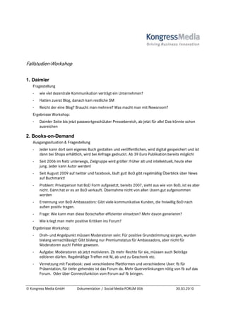 Fallstudien-Workshop

1. Daimler
   Fragestellung
   -   wie viel dezentrale Kommunikation verträgt ein Unternehmen?
   -   Hatten zuerst Blog, danach kam restliche SM
   -   Reicht der eine Blog? Braucht man mehrere? Was macht man mit Newsroom?
   Ergebnisse Workshop:
   -   Daimler Seite bis jetzt passwortgeschützter Pressebereich, ab jetzt für alle! Das könnte schon
       ausreichen

2. Books-on-Demand
   Ausgangssituation & Fragestellung
   -   Jeder kann dort sein eigenes Buch gestalten und veröffentlichen, wird digital gespeichert und ist
       dann bei Shops erhältlich, wird bei Anfrage gedruckt. Ab 39 Euro Publikation bereits möglich!
   -   Seit 2006 im Netz unterwegs, Zielgruppe wird größer: früher alt und intellektuell, heute eher
       jung. Jeder kann Autor werden!
   -   Seit August 2009 auf twitter und facebook, läuft gut! BoD gibt regelmäßig Überblick über News
       auf Buchmarkt!
   -   Problem: Privatperson hat BoD Form aufgesetzt, bereits 2007, sieht aus wie von BoD, ist es aber
       nicht. Dann hat er es an BoD verkauft. Übernahme nicht von allen Usern gut aufgenommen
       worden
   -   Ernennung von BoD Ambassadors: Gibt viele kommunikative Kunden, die freiwillig BoD nach
       außen positiv tragen.
   -   Frage: Wie kann man diese Botschafter effizienter einsetzen? Mehr davon generieren?
   -   Wie kriegt man mehr positive Kritiken ins Forum?
   Ergebnisse Workshop:
   -   Dreh- und Angelpunkt müssen Moderatoren sein: Für positive Grundstimmung sorgen, wurden
       bislang vernachlässigt! Gibt bislang nur Premiumstatus für Ambassadors, aber nicht für
       Moderatoren auch! Fehler gewesen.
   -   Aufgabe: Moderatoren ab jetzt motivieren. Zb mehr Rechte für sie, müssen auch Beiträge
       editieren dürfen. Regelmäßige Treffen mit M, ab und zu Geschenk etc.
   -   Vernetzung mit Facebook: zwei verschiedene Plattformen und verschiedene User: fb für
       Präsentation, für tiefer gehendes ist das Forum da. Mehr Querverlinkungen nötig von fb auf das
       Forum. Oder über Connectfunktion vom Forum auf fb bringen.


© Kongress Media GmbH        Dokumentation / Social Media FORUM 006                      30.03.2010
 