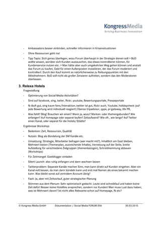 -   Ambassadors besser einbinden, schneller informieren in Krisensituationen
   -   Ohne Ressourcen geht nix!
   -   Tipp Tapio: Sich genau überlegen, wozu Forum überhaupt in der Strategie dienen soll > BoD
       wollte wissen, worüber sich Kunden austauschen, das etwas kontrollieren können, für
       Kundenservice nutzen etc. > Man hätte aber auch umgekehrten Weg gehen können und anstatt
       das Forum zu kaufen, Geld für einen Außenposten investieren, der das Forum moderiert und
       kontrolliert. Durch den Kauf kommt es natürlicherweise zu Reibungspunkten mit den
       Altteilnehmern. BoD soll nicht als großer Zensierer auftreten, sondern das den Moderatoren
       überlassen.

3. Relexa Hotels
   Fragestellung
   -   Optimierung von Social Media Aktivitäten?
   -   Sind auf facebook, xing, twiter, flickr, youtube, Bewertungsportale, Presseportale
   -   fb läuft gut, xing kaum fans/Interaktion; twitter ist gut, flickr auch, Youtube, holidaycheck (auf
       jede Bewertung wird individuell reagiert!) Ebenso tripadvisor, qype, pr-gateway, life PR,
   -   Was fehlt? Blog! Brauchen wir einen? Wenn ja, wozu? Marken- oder themengebunden? Wie
       anfangen? Auf homepage oder separat laufen? Zeitaufwand? Wie oft , wie lange? Auf Twitter
       einen Kanal, oder separat für die Hotels/Städte?
   Ergebnisse Workshop:
   -   Bedenken: Zeit, Ressourcen, Qualität
   -   Nutzen: Blog als Bündelung der SM Kanäle etc.
   -   Umsetzung: Strategie, Mitarbeiter befragen (wer macht mit?), Inhaltlich am Gast bleiben,
       Mehrwert bieten (Themenplan, ausreichende Inhalte), Vernetzung auf der Seite, breite
       Aufstellung für verschiedene Zielgruppen (themenbezogen), Schreibhemmung abbauen
       (Workshops)
   -   Für Zeitmangel: Gastblogger einladen
   -   Silent Launch: also ruhig anfangen und dann wachsen lassen
   -   Twitterproblem: Separate Kanäle machen Sinn, man kann direkt auf Kunden eingehen. Aber ein
       Kanal evtl besser, da man dann bündeln kann und erst mal Namen als eines bekannt machen
       kann. Was bleibt sonst auf zentralem Account übrig?
   -   Fazit: Ja, aber mit Zeitvorlauf, guter strategischer Planung
   -   Stimmen aus dem Plenum: Sehr optimistisch gedacht. Leute sind schreibfaul und haben keine
       Zeit dafür! Besser keine Hotellies ansprechen, sondern nur Kunden! Man muss Lust dazu haben;
       was ist Mehrwert davon? Ist nicht alles Relevante schon auf Homepage, fb etc?




© Kongress Media GmbH         Dokumentation / Social Media FORUM 006                        30.03.2010
 