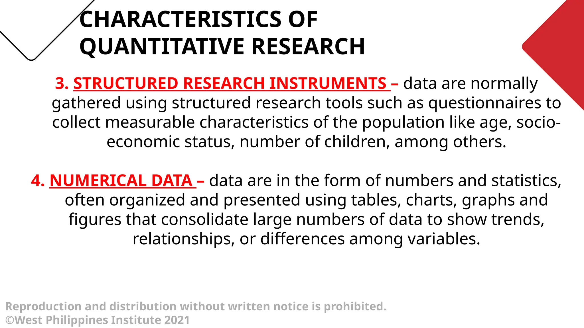 Reproduction and distribution without written notice is prohibited.
©West Philippines Institute 2021
3. STRUCTURED RESEARCH INSTRUMENTS – data are normally
gathered using structured research tools such as questionnaires to
collect measurable characteristics of the population like age, socio-
economic status, number of children, among others.
4. NUMERICAL DATA – data are in the form of numbers and statistics,
often organized and presented using tables, charts, graphs and
figures that consolidate large numbers of data to show trends,
relationships, or differences among variables.
CHARACTERISTICS OF
QUANTITATIVE RESEARCH
 