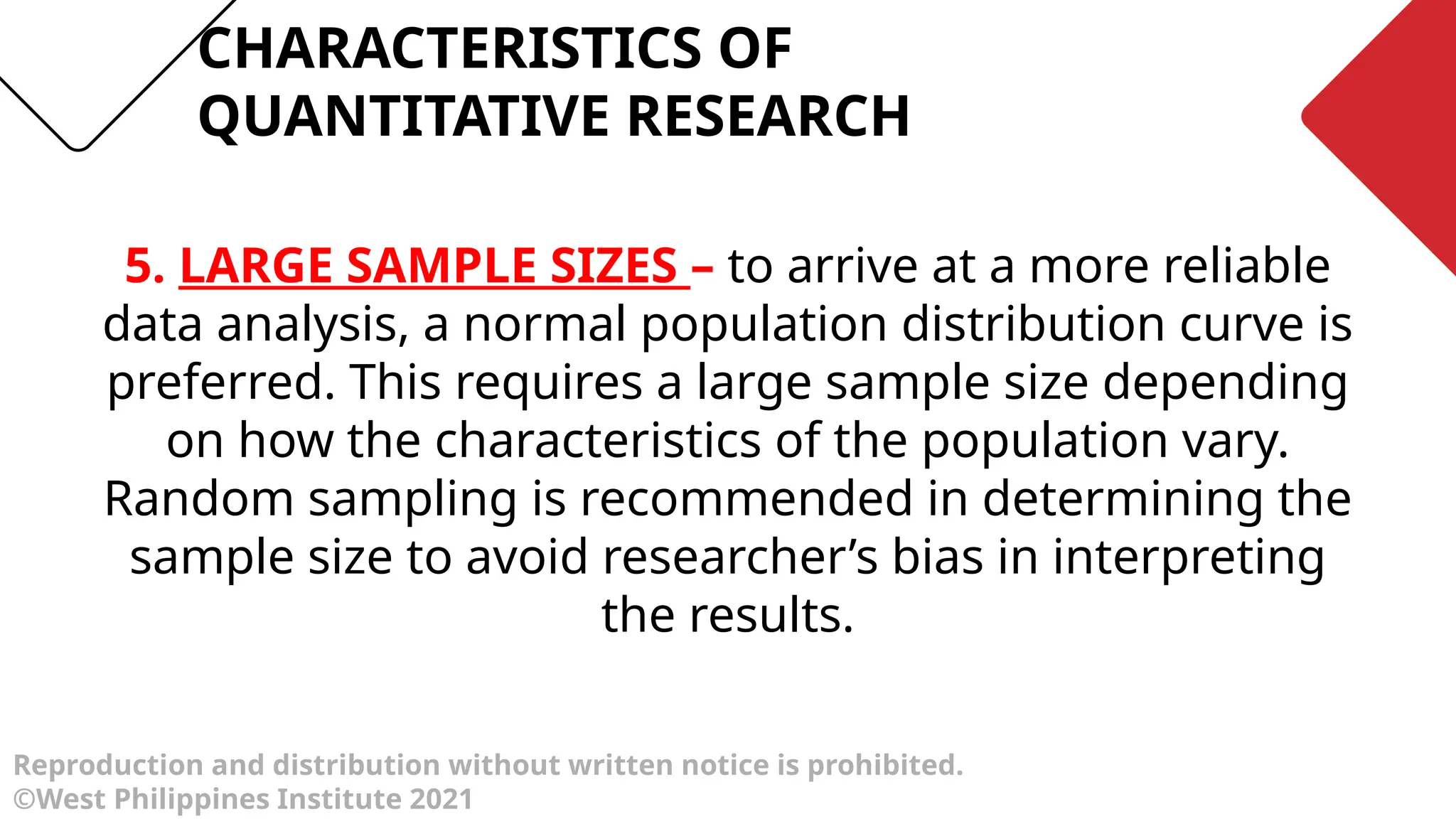 Reproduction and distribution without written notice is prohibited.
©West Philippines Institute 2021
5. LARGE SAMPLE SIZES – to arrive at a more reliable
data analysis, a normal population distribution curve is
preferred. This requires a large sample size depending
on how the characteristics of the population vary.
Random sampling is recommended in determining the
sample size to avoid researcher’s bias in interpreting
the results.
CHARACTERISTICS OF
QUANTITATIVE RESEARCH
 