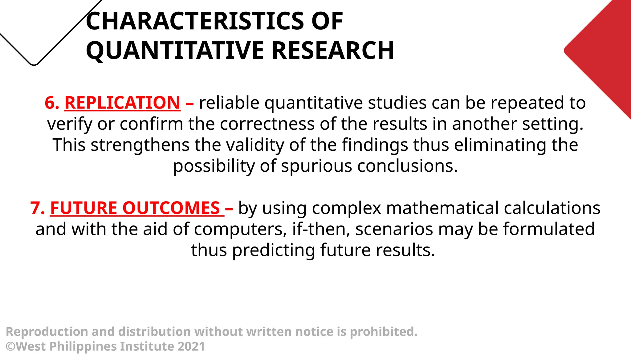 Reproduction and distribution without written notice is prohibited.
©West Philippines Institute 2021
6. REPLICATION – reliable quantitative studies can be repeated to
verify or confirm the correctness of the results in another setting.
This strengthens the validity of the findings thus eliminating the
possibility of spurious conclusions.
7. FUTURE OUTCOMES – by using complex mathematical calculations
and with the aid of computers, if-then, scenarios may be formulated
thus predicting future results.
CHARACTERISTICS OF
QUANTITATIVE RESEARCH
 