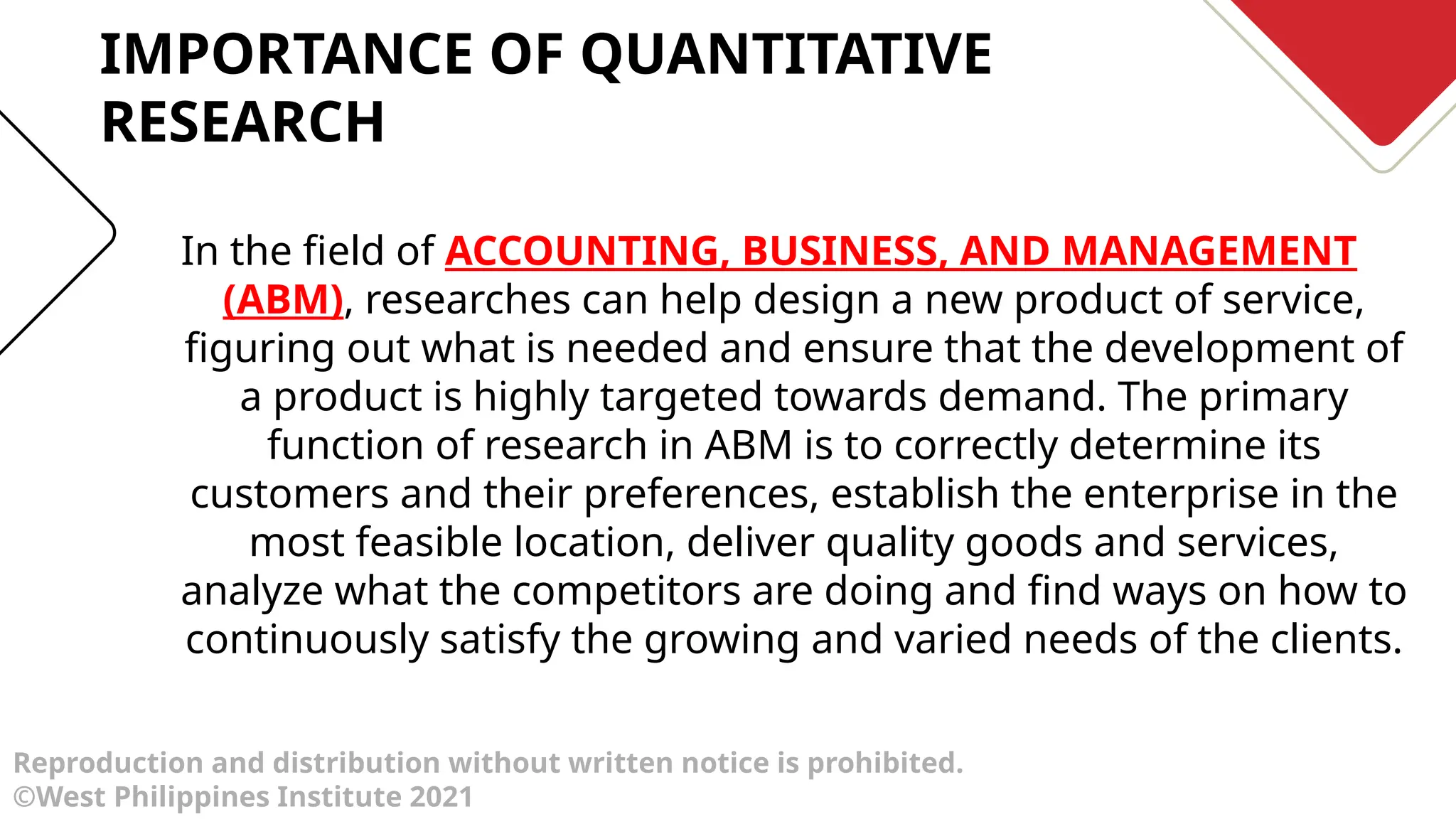 Reproduction and distribution without written notice is prohibited.
©West Philippines Institute 2021
In the field of ACCOUNTING, BUSINESS, AND MANAGEMENT
(ABM), researches can help design a new product of service,
figuring out what is needed and ensure that the development of
a product is highly targeted towards demand. The primary
function of research in ABM is to correctly determine its
customers and their preferences, establish the enterprise in the
most feasible location, deliver quality goods and services,
analyze what the competitors are doing and find ways on how to
continuously satisfy the growing and varied needs of the clients.
IMPORTANCE OF QUANTITATIVE
RESEARCH
 