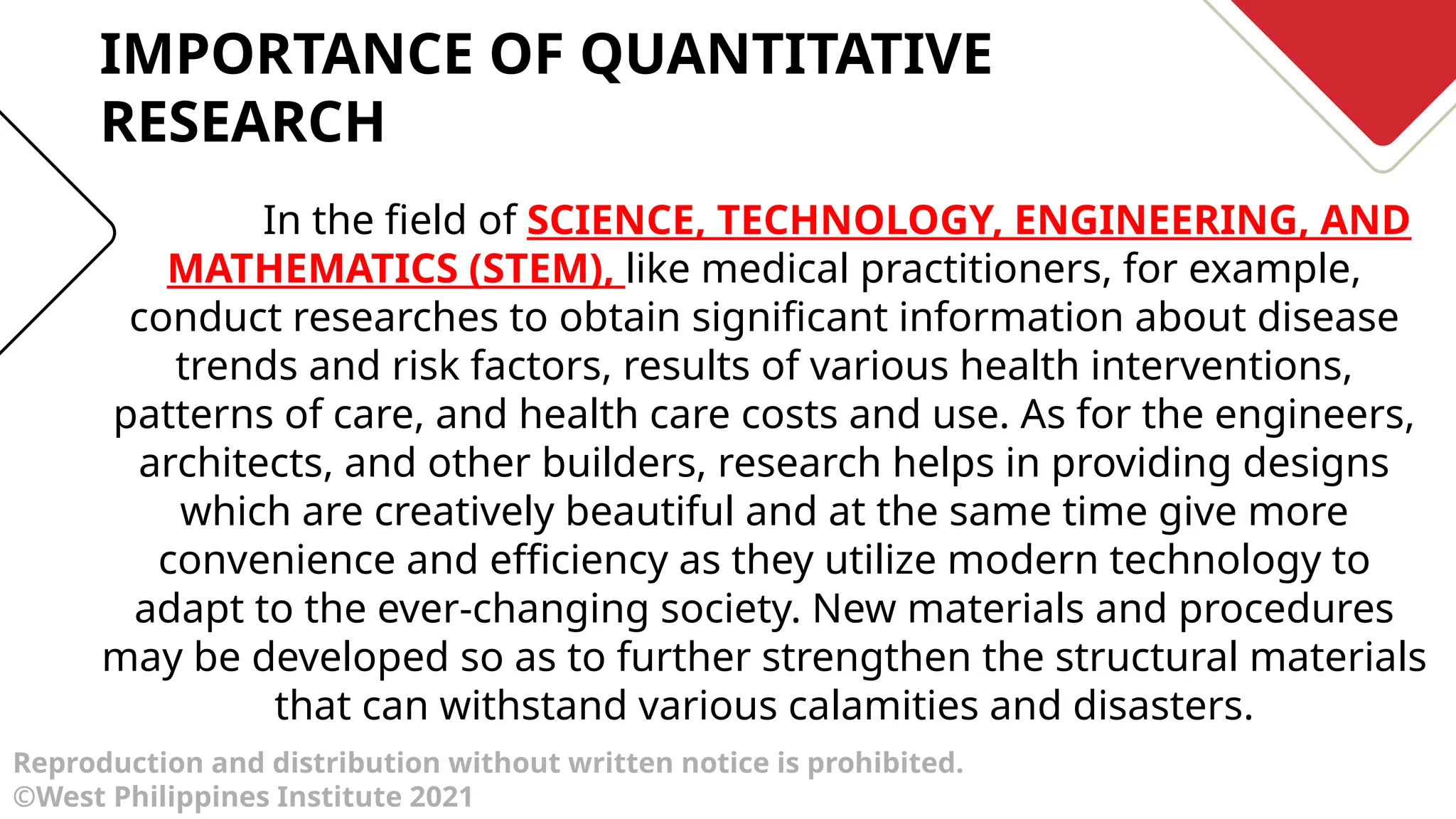 Reproduction and distribution without written notice is prohibited.
©West Philippines Institute 2021
In the field of SCIENCE, TECHNOLOGY, ENGINEERING, AND
MATHEMATICS (STEM), like medical practitioners, for example,
conduct researches to obtain significant information about disease
trends and risk factors, results of various health interventions,
patterns of care, and health care costs and use. As for the engineers,
architects, and other builders, research helps in providing designs
which are creatively beautiful and at the same time give more
convenience and efficiency as they utilize modern technology to
adapt to the ever-changing society. New materials and procedures
may be developed so as to further strengthen the structural materials
that can withstand various calamities and disasters.
IMPORTANCE OF QUANTITATIVE
RESEARCH
 