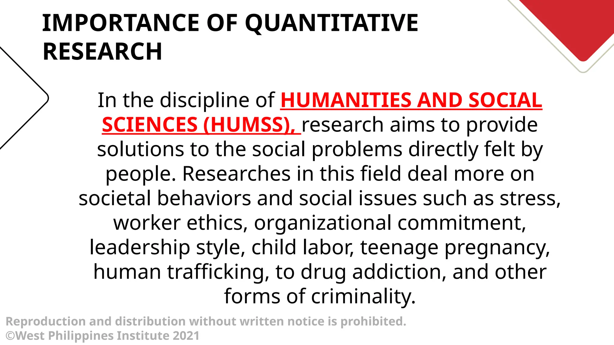 Reproduction and distribution without written notice is prohibited.
©West Philippines Institute 2021
In the discipline of HUMANITIES AND SOCIAL
SCIENCES (HUMSS), research aims to provide
solutions to the social problems directly felt by
people. Researches in this field deal more on
societal behaviors and social issues such as stress,
worker ethics, organizational commitment,
leadership style, child labor, teenage pregnancy,
human trafficking, to drug addiction, and other
forms of criminality.
IMPORTANCE OF QUANTITATIVE
RESEARCH
 