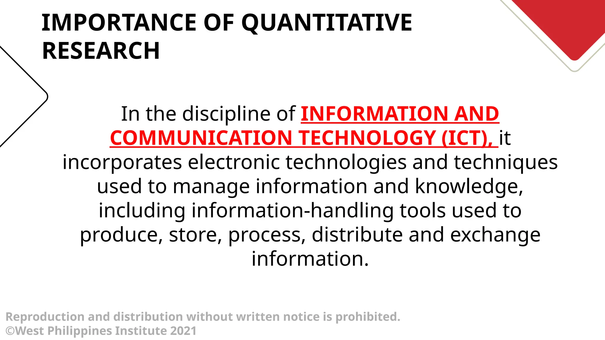 Reproduction and distribution without written notice is prohibited.
©West Philippines Institute 2021
In the discipline of INFORMATION AND
COMMUNICATION TECHNOLOGY (ICT), it
incorporates electronic technologies and techniques
used to manage information and knowledge,
including information-handling tools used to
produce, store, process, distribute and exchange
information.
IMPORTANCE OF QUANTITATIVE
RESEARCH
 