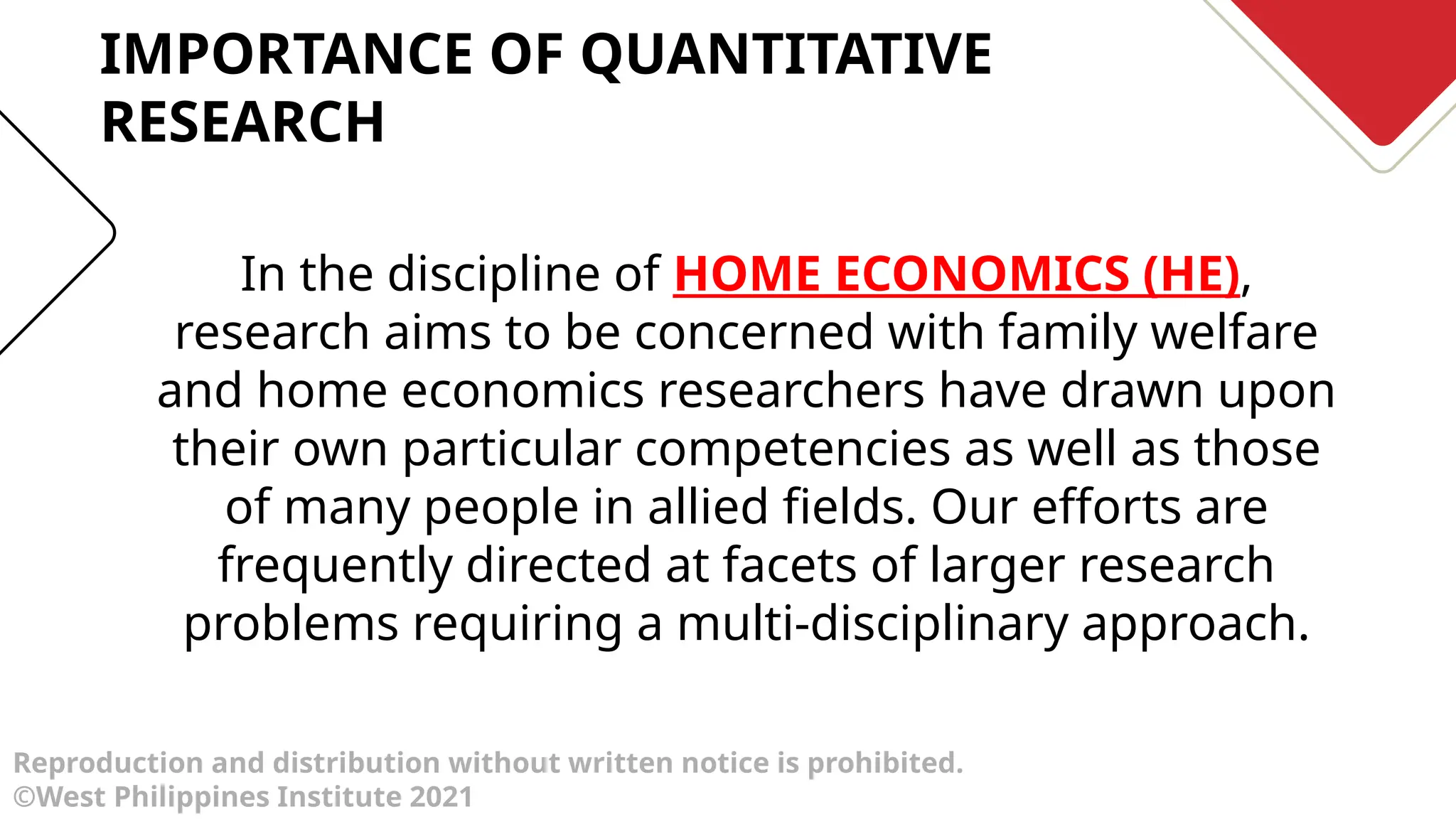 Reproduction and distribution without written notice is prohibited.
©West Philippines Institute 2021
In the discipline of HOME ECONOMICS (HE),
research aims to be concerned with family welfare
and home economics researchers have drawn upon
their own particular competencies as well as those
of many people in allied fields. Our efforts are
frequently directed at facets of larger research
problems requiring a multi-disciplinary approach.
IMPORTANCE OF QUANTITATIVE
RESEARCH
 