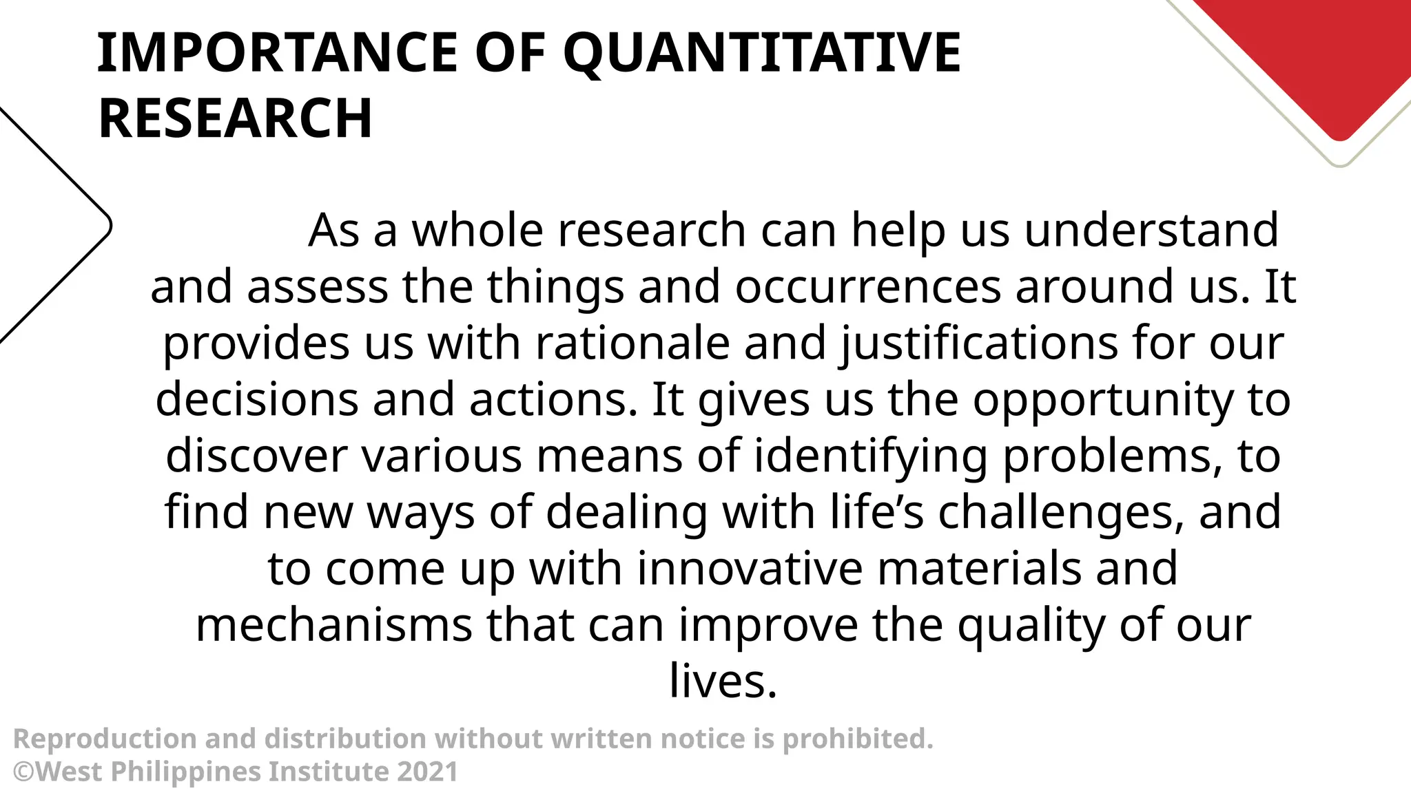 Reproduction and distribution without written notice is prohibited.
©West Philippines Institute 2021
As a whole research can help us understand
and assess the things and occurrences around us. It
provides us with rationale and justifications for our
decisions and actions. It gives us the opportunity to
discover various means of identifying problems, to
find new ways of dealing with life’s challenges, and
to come up with innovative materials and
mechanisms that can improve the quality of our
lives.
IMPORTANCE OF QUANTITATIVE
RESEARCH
 