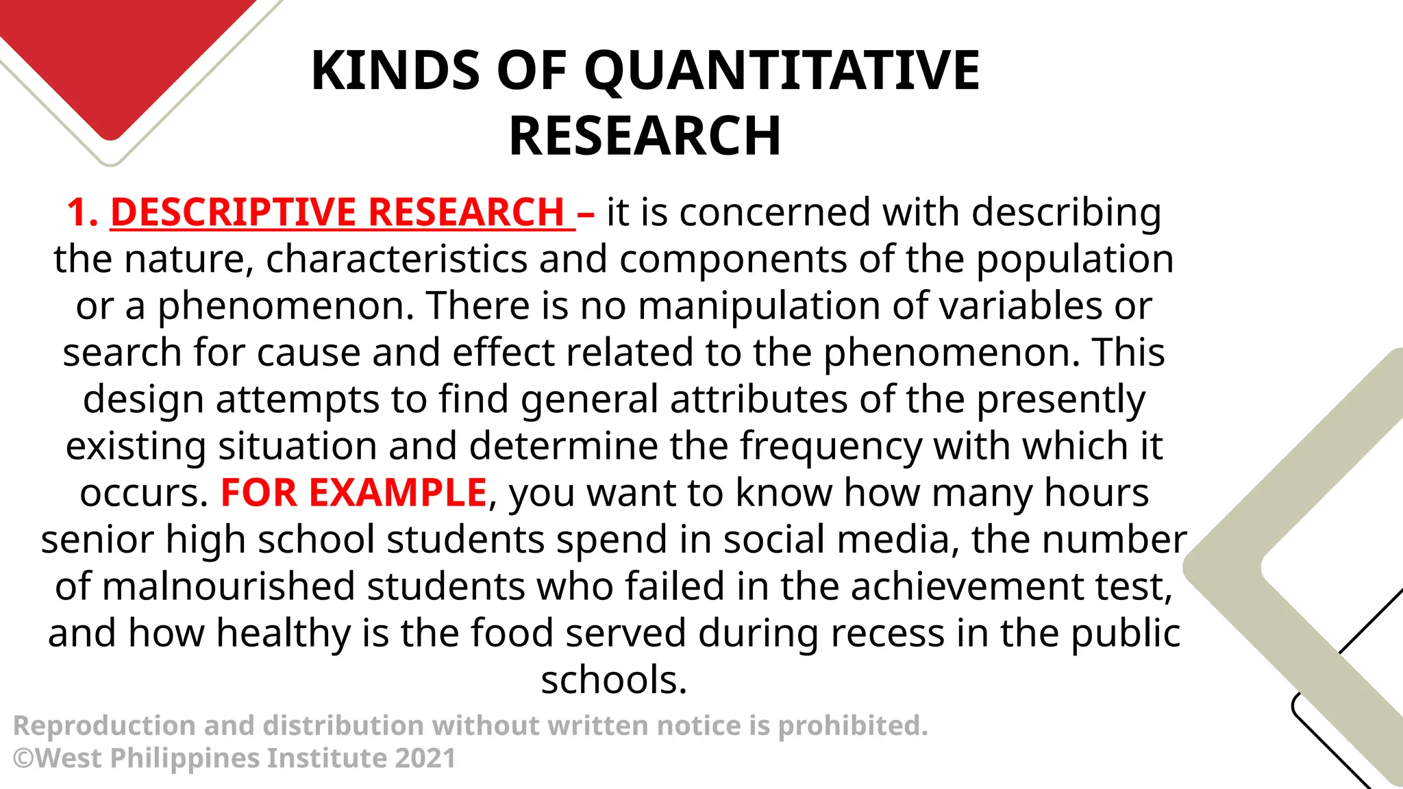 KINDS OF QUANTITATIVE
RESEARCH
Reproduction and distribution without written notice is prohibited.
©West Philippines Institute 2021
1. DESCRIPTIVE RESEARCH – it is concerned with describing
the nature, characteristics and components of the population
or a phenomenon. There is no manipulation of variables or
search for cause and effect related to the phenomenon. This
design attempts to find general attributes of the presently
existing situation and determine the frequency with which it
occurs. FOR EXAMPLE, you want to know how many hours
senior high school students spend in social media, the number
of malnourished students who failed in the achievement test,
and how healthy is the food served during recess in the public
schools.
 