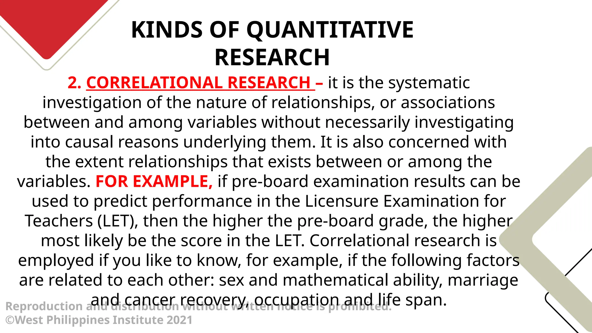 KINDS OF QUANTITATIVE
RESEARCH
Reproduction and distribution without written notice is prohibited.
©West Philippines Institute 2021
2. CORRELATIONAL RESEARCH – it is the systematic
investigation of the nature of relationships, or associations
between and among variables without necessarily investigating
into causal reasons underlying them. It is also concerned with
the extent relationships that exists between or among the
variables. FOR EXAMPLE, if pre-board examination results can be
used to predict performance in the Licensure Examination for
Teachers (LET), then the higher the pre-board grade, the higher
most likely be the score in the LET. Correlational research is
employed if you like to know, for example, if the following factors
are related to each other: sex and mathematical ability, marriage
and cancer recovery, occupation and life span.
 