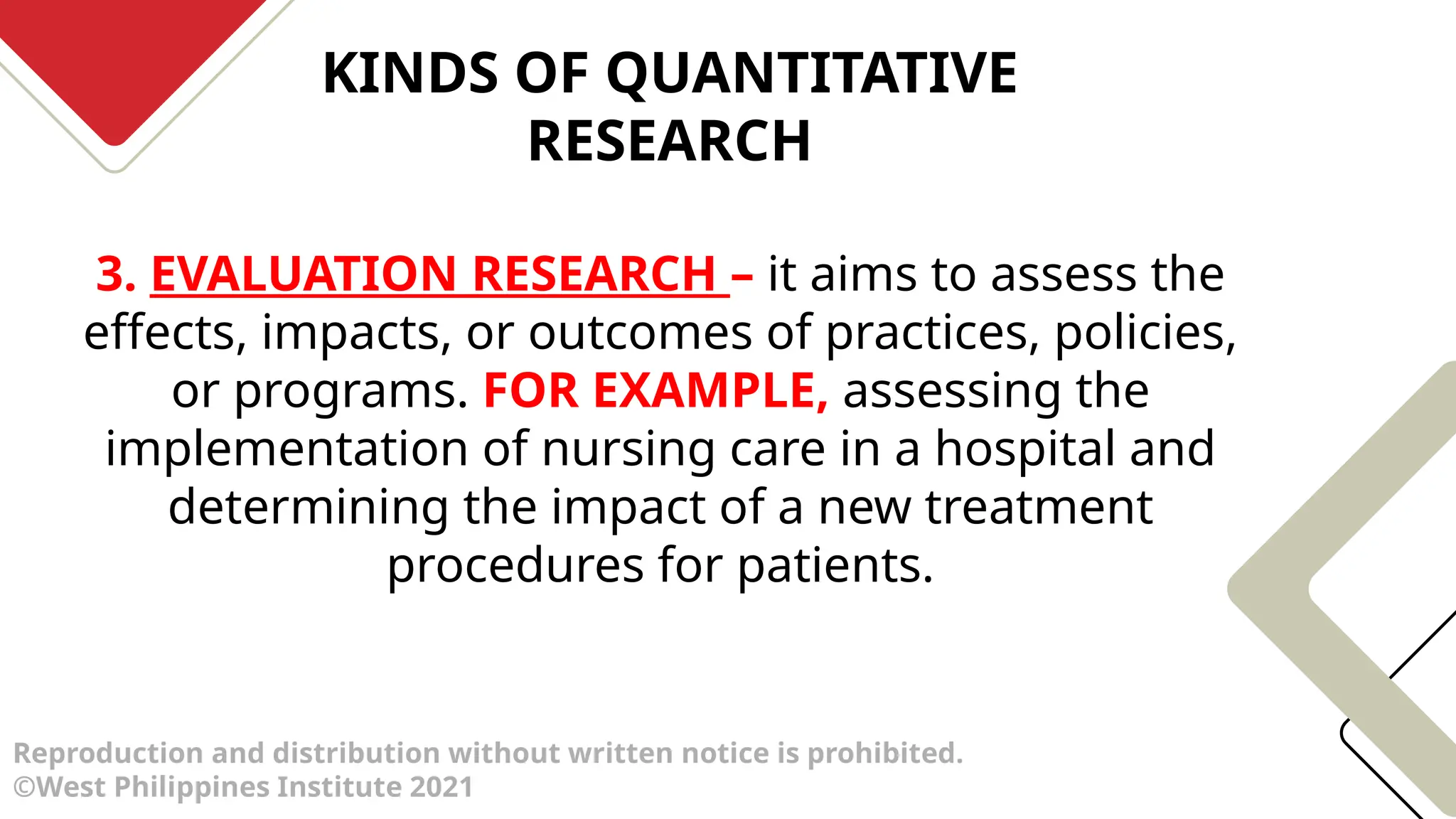 KINDS OF QUANTITATIVE
RESEARCH
Reproduction and distribution without written notice is prohibited.
©West Philippines Institute 2021
3. EVALUATION RESEARCH – it aims to assess the
effects, impacts, or outcomes of practices, policies,
or programs. FOR EXAMPLE, assessing the
implementation of nursing care in a hospital and
determining the impact of a new treatment
procedures for patients.
 