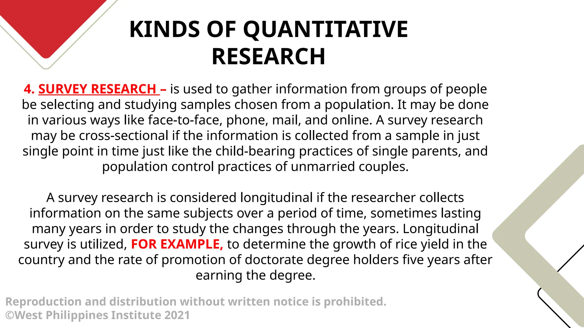 KINDS OF QUANTITATIVE
RESEARCH
Reproduction and distribution without written notice is prohibited.
©West Philippines Institute 2021
4. SURVEY RESEARCH – is used to gather information from groups of people
be selecting and studying samples chosen from a population. It may be done
in various ways like face-to-face, phone, mail, and online. A survey research
may be cross-sectional if the information is collected from a sample in just
single point in time just like the child-bearing practices of single parents, and
population control practices of unmarried couples.
A survey research is considered longitudinal if the researcher collects
information on the same subjects over a period of time, sometimes lasting
many years in order to study the changes through the years. Longitudinal
survey is utilized, FOR EXAMPLE, to determine the growth of rice yield in the
country and the rate of promotion of doctorate degree holders five years after
earning the degree.
 