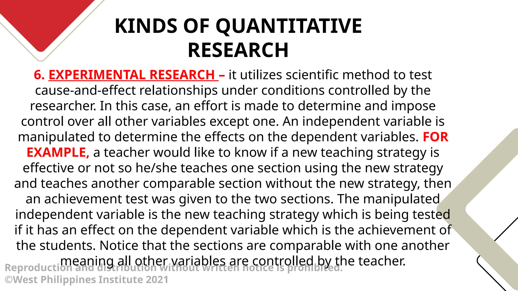 KINDS OF QUANTITATIVE
RESEARCH
Reproduction and distribution without written notice is prohibited.
©West Philippines Institute 2021
6. EXPERIMENTAL RESEARCH – it utilizes scientific method to test
cause-and-effect relationships under conditions controlled by the
researcher. In this case, an effort is made to determine and impose
control over all other variables except one. An independent variable is
manipulated to determine the effects on the dependent variables. FOR
EXAMPLE, a teacher would like to know if a new teaching strategy is
effective or not so he/she teaches one section using the new strategy
and teaches another comparable section without the new strategy, then
an achievement test was given to the two sections. The manipulated
independent variable is the new teaching strategy which is being tested
if it has an effect on the dependent variable which is the achievement of
the students. Notice that the sections are comparable with one another
meaning all other variables are controlled by the teacher.
 
