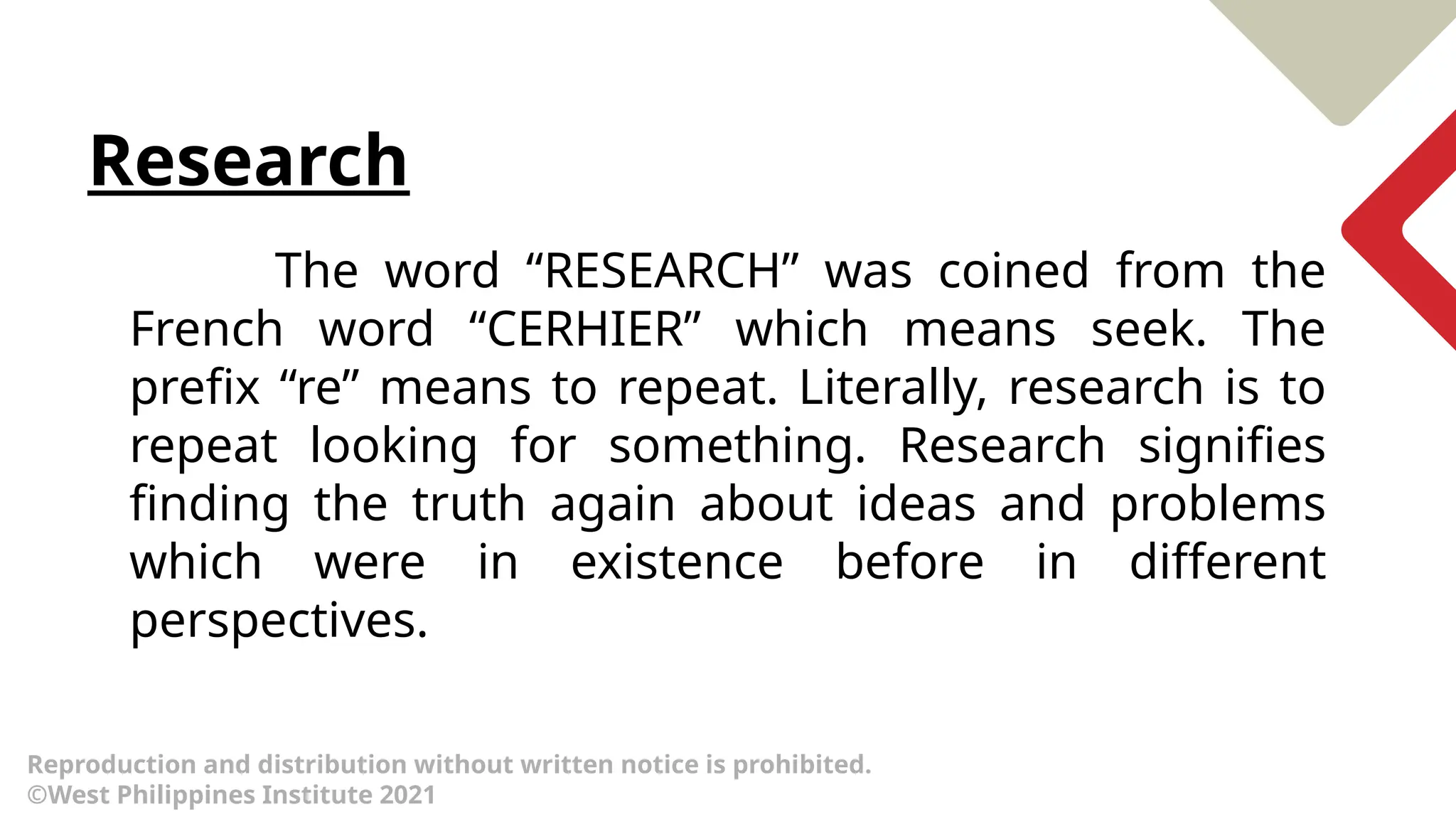 Research
The word “RESEARCH” was coined from the
French word “CERHIER” which means seek. The
prefix “re” means to repeat. Literally, research is to
repeat looking for something. Research signifies
finding the truth again about ideas and problems
which were in existence before in different
perspectives.
Reproduction and distribution without written notice is prohibited.
©West Philippines Institute 2021
 