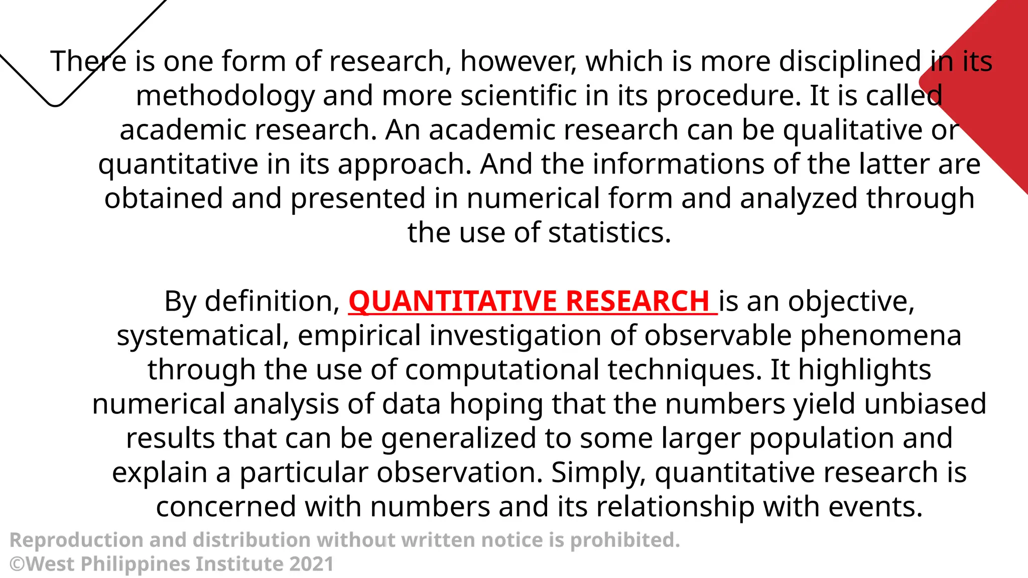 Reproduction and distribution without written notice is prohibited.
©West Philippines Institute 2021
There is one form of research, however, which is more disciplined in its
methodology and more scientific in its procedure. It is called
academic research. An academic research can be qualitative or
quantitative in its approach. And the informations of the latter are
obtained and presented in numerical form and analyzed through
the use of statistics.
By definition, QUANTITATIVE RESEARCH is an objective,
systematical, empirical investigation of observable phenomena
through the use of computational techniques. It highlights
numerical analysis of data hoping that the numbers yield unbiased
results that can be generalized to some larger population and
explain a particular observation. Simply, quantitative research is
concerned with numbers and its relationship with events.
 