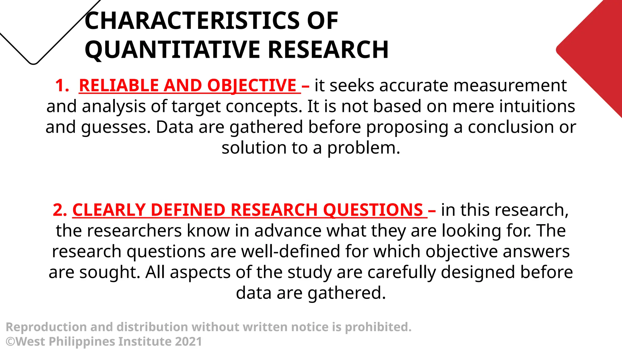 CHARACTERISTICS OF
QUANTITATIVE RESEARCH
Reproduction and distribution without written notice is prohibited.
©West Philippines Institute 2021
1. RELIABLE AND OBJECTIVE – it seeks accurate measurement
and analysis of target concepts. It is not based on mere intuitions
and guesses. Data are gathered before proposing a conclusion or
solution to a problem.
2. CLEARLY DEFINED RESEARCH QUESTIONS – in this research,
the researchers know in advance what they are looking for. The
research questions are well-defined for which objective answers
are sought. All aspects of the study are carefully designed before
data are gathered.
 