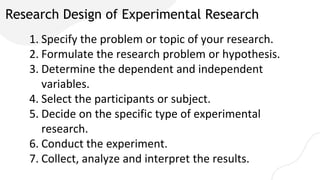 Research Design of Experimental Research
1. Specify the problem or topic of your research.
2. Formulate the research problem or hypothesis.
3. Determine the dependent and independent
variables.
4. Select the participants or subject.
5. Decide on the specific type of experimental
research.
6. Conduct the experiment.
7. Collect, analyze and interpret the results.
 