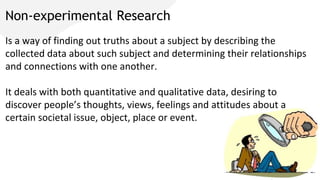 Non-experimental Research
Is a way of finding out truths about a subject by describing the
collected data about such subject and determining their relationships
and connections with one another.
It deals with both quantitative and qualitative data, desiring to
discover people’s thoughts, views, feelings and attitudes about a
certain societal issue, object, place or event.
 
