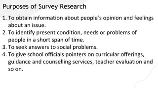 Purposes of Survey Research
1. To obtain information about people’s opinion and feelings
about an issue.
2. To identify present condition, needs or problems of
people in a short span of time.
3. To seek answers to social problems.
4. To give school officials pointers on curricular offerings,
guidance and counselling services, teacher evaluation and
so on.
 