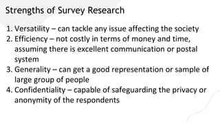 Strengths of Survey Research
1. Versatility – can tackle any issue affecting the society
2. Efficiency – not costly in terms of money and time,
assuming there is excellent communication or postal
system
3. Generality – can get a good representation or sample of
large group of people
4. Confidentiality – capable of safeguarding the privacy or
anonymity of the respondents
 