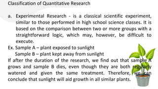 Classification of Quantitative Research
a. Experimental Research - is a classical scientific experiment,
similar to those performed in high school science classes. It is
based on the comparison between two or more groups with a
straightforward logic, which may, however, be difficult to
execute.
Ex. Sample A – plant exposed to sunlight
Sample B – plant kept away from sunlight
If after the duration of the research, we find out that sample A
grows and sample B dies, even though they are both regularly
watered and given the same treatment. Therefore, we can
conclude that sunlight will aid growth in all similar plants.
 