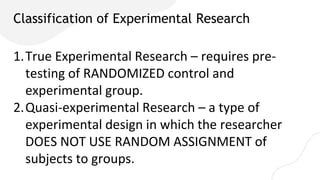Classification of Experimental Research
1.True Experimental Research – requires pre-
testing of RANDOMIZED control and
experimental group.
2.Quasi-experimental Research – a type of
experimental design in which the researcher
DOES NOT USE RANDOM ASSIGNMENT of
subjects to groups.
 
