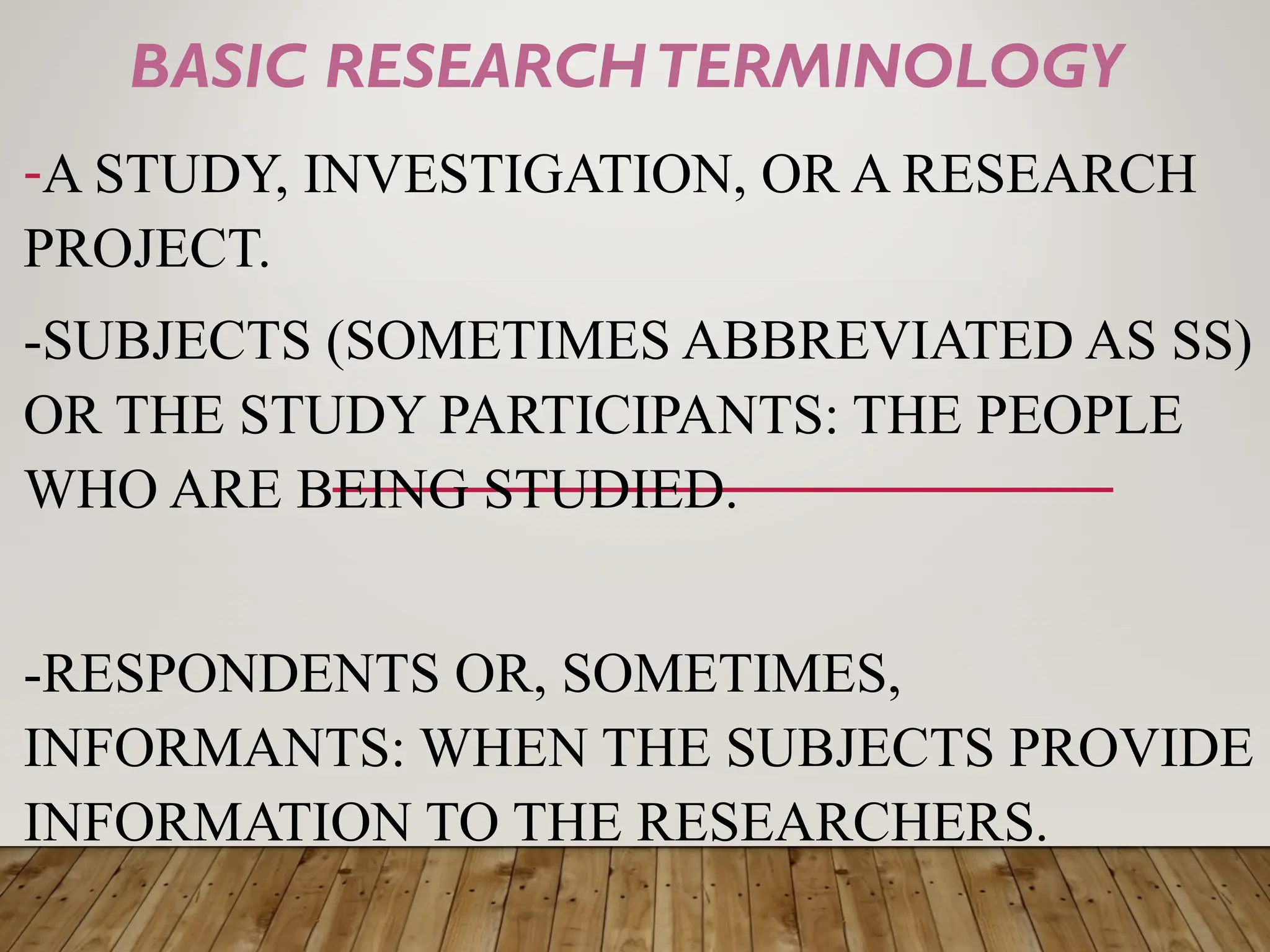 BASIC RESEARCHTERMINOLOGY
-A STUDY, INVESTIGATION, OR A RESEARCH
PROJECT.
-SUBJECTS (SOMETIMES ABBREVIATED AS SS)
OR THE STUDY PARTICIPANTS: THE PEOPLE
WHO ARE BEING STUDIED.
-RESPONDENTS OR, SOMETIMES,
INFORMANTS: WHEN THE SUBJECTS PROVIDE
INFORMATION TO THE RESEARCHERS.
 
