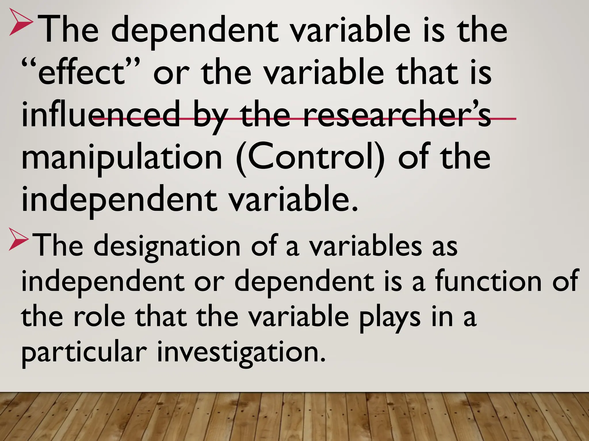 The dependent variable is the
“effect’’ or the variable that is
influenced by the researcher’s
manipulation (Control) of the
independent variable.
The designation of a variables as
independent or dependent is a function of
the role that the variable plays in a
particular investigation.
 