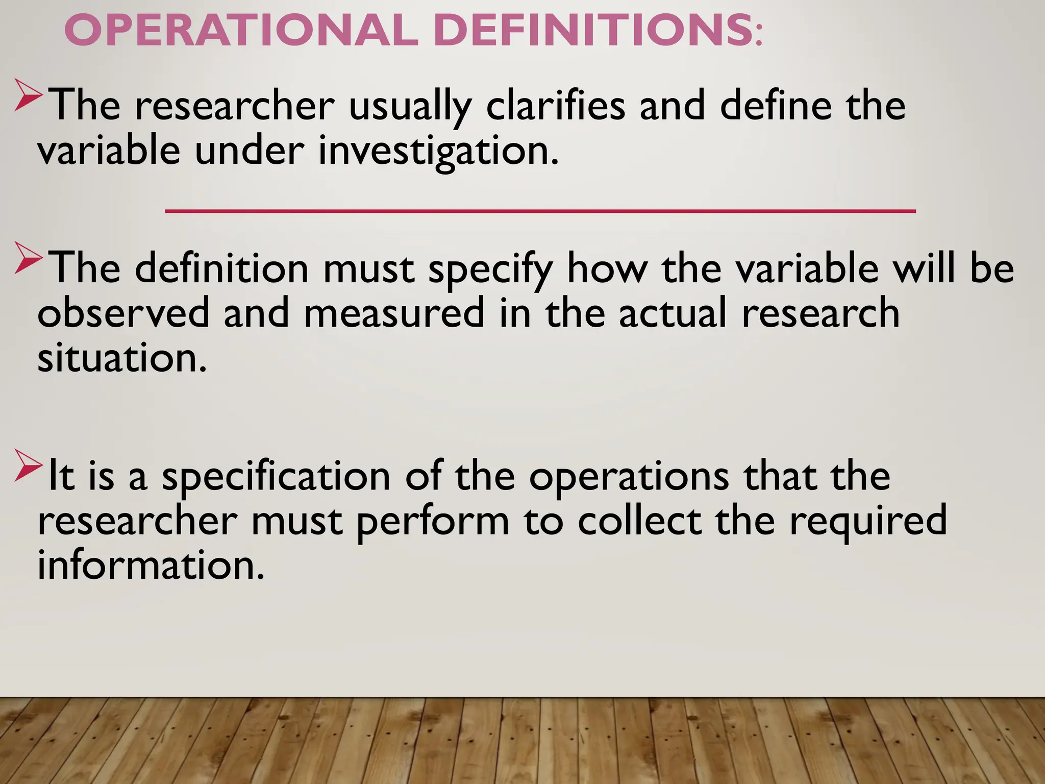 OPERATIONAL DEFINITIONS:
The researcher usually clarifies and define the
variable under investigation.
The definition must specify how the variable will be
observed and measured in the actual research
situation.
It is a specification of the operations that the
researcher must perform to collect the required
information.
 