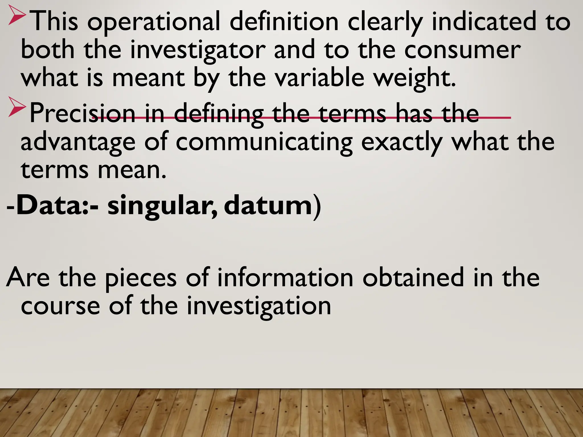 This operational definition clearly indicated to
both the investigator and to the consumer
what is meant by the variable weight.
Precision in defining the terms has the
advantage of communicating exactly what the
terms mean.
-Data:- singular, datum)
Are the pieces of information obtained in the
course of the investigation
 