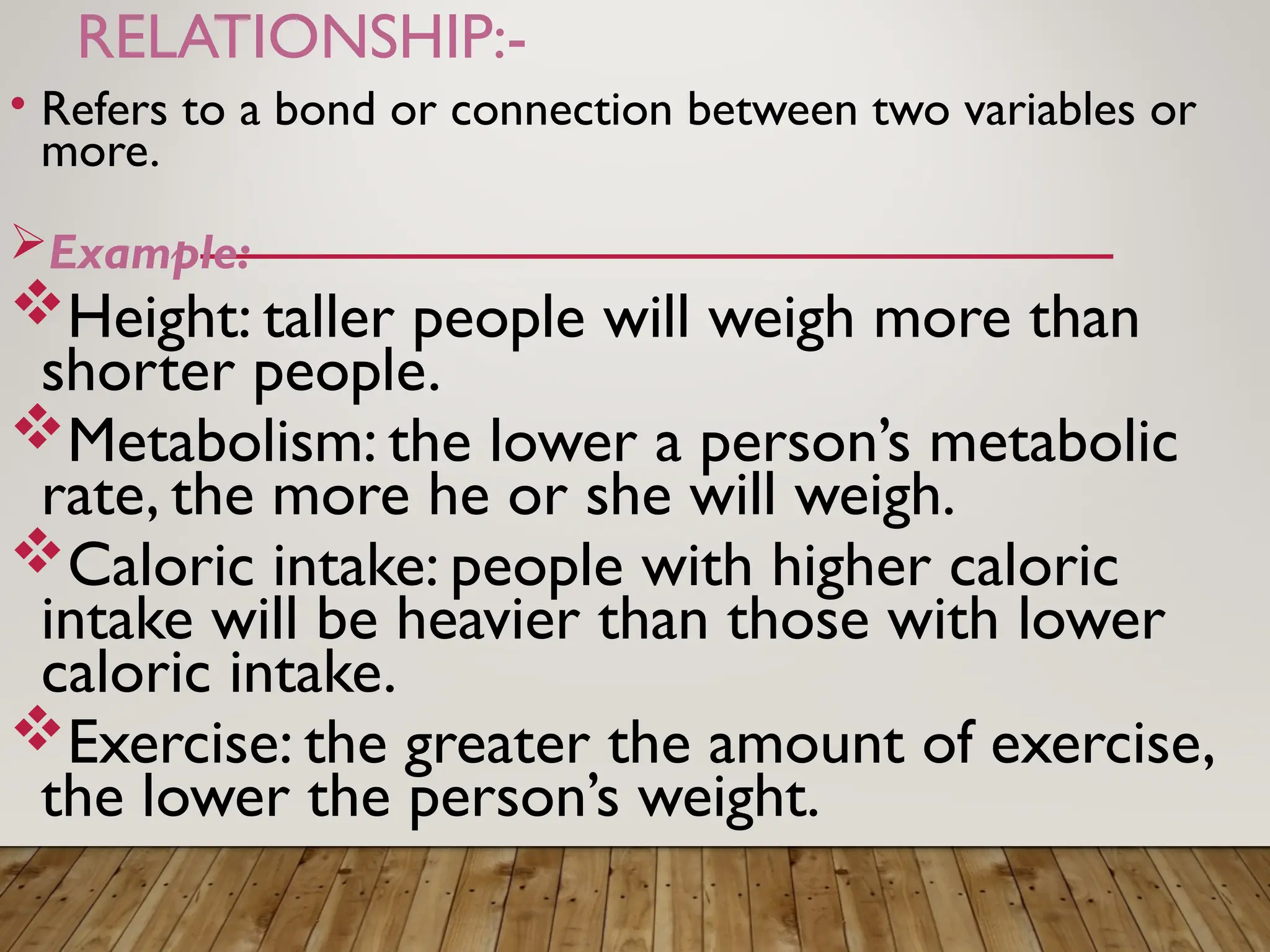RELATIONSHIP:-
• Refers to a bond or connection between two variables or
more.
Example:
Height: taller people will weigh more than
shorter people.
Metabolism: the lower a person’s metabolic
rate, the more he or she will weigh.
Caloric intake: people with higher caloric
intake will be heavier than those with lower
caloric intake.
Exercise: the greater the amount of exercise,
the lower the person’s weight.
 