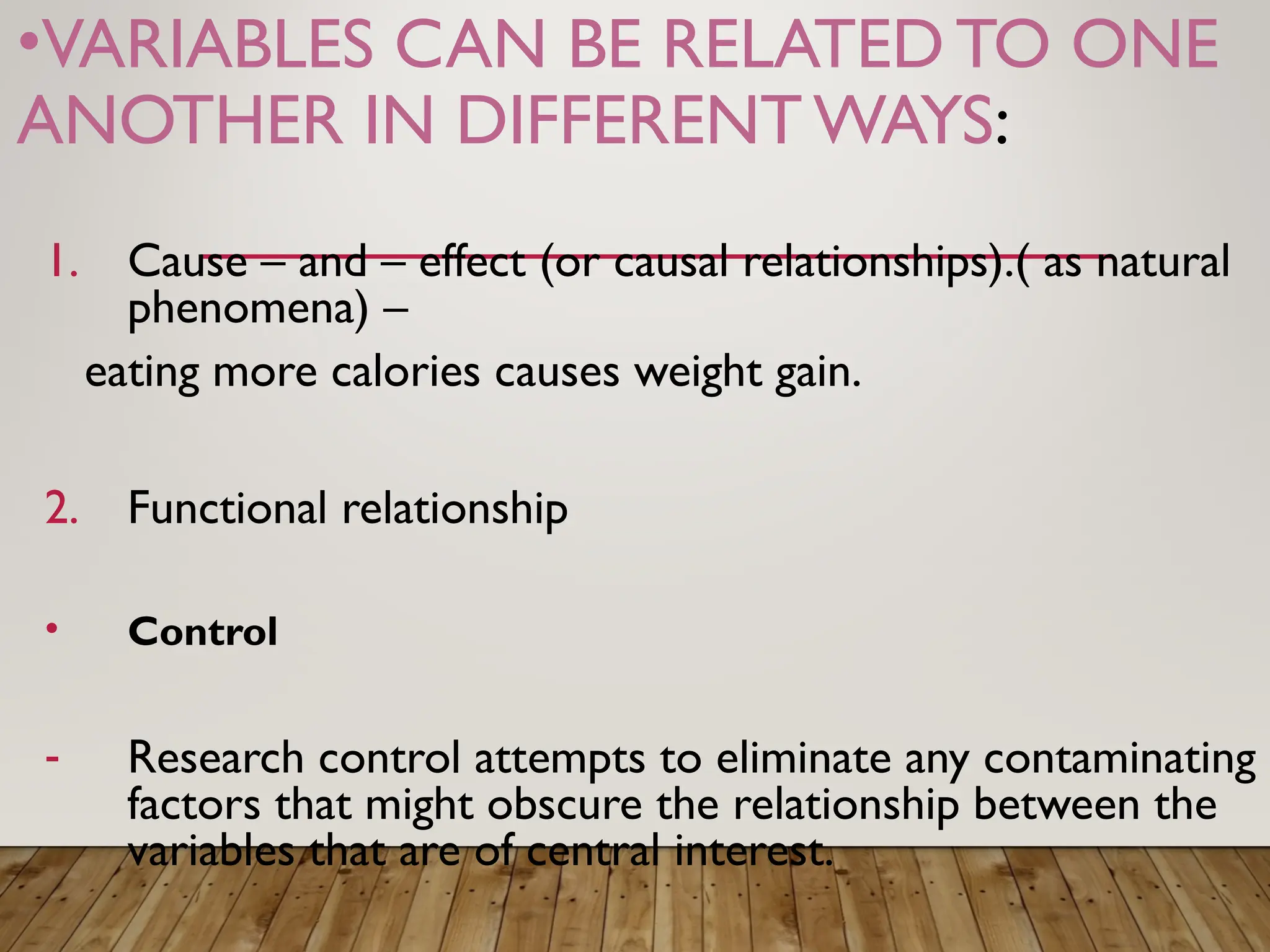 •VARIABLES CAN BE RELATED TO ONE
ANOTHER IN DIFFERENTWAYS:
1. Cause – and – effect (or causal relationships).( as natural
phenomena) –
eating more calories causes weight gain.
2. Functional relationship
• Control
- Research control attempts to eliminate any contaminating
factors that might obscure the relationship between the
variables that are of central interest.
 
