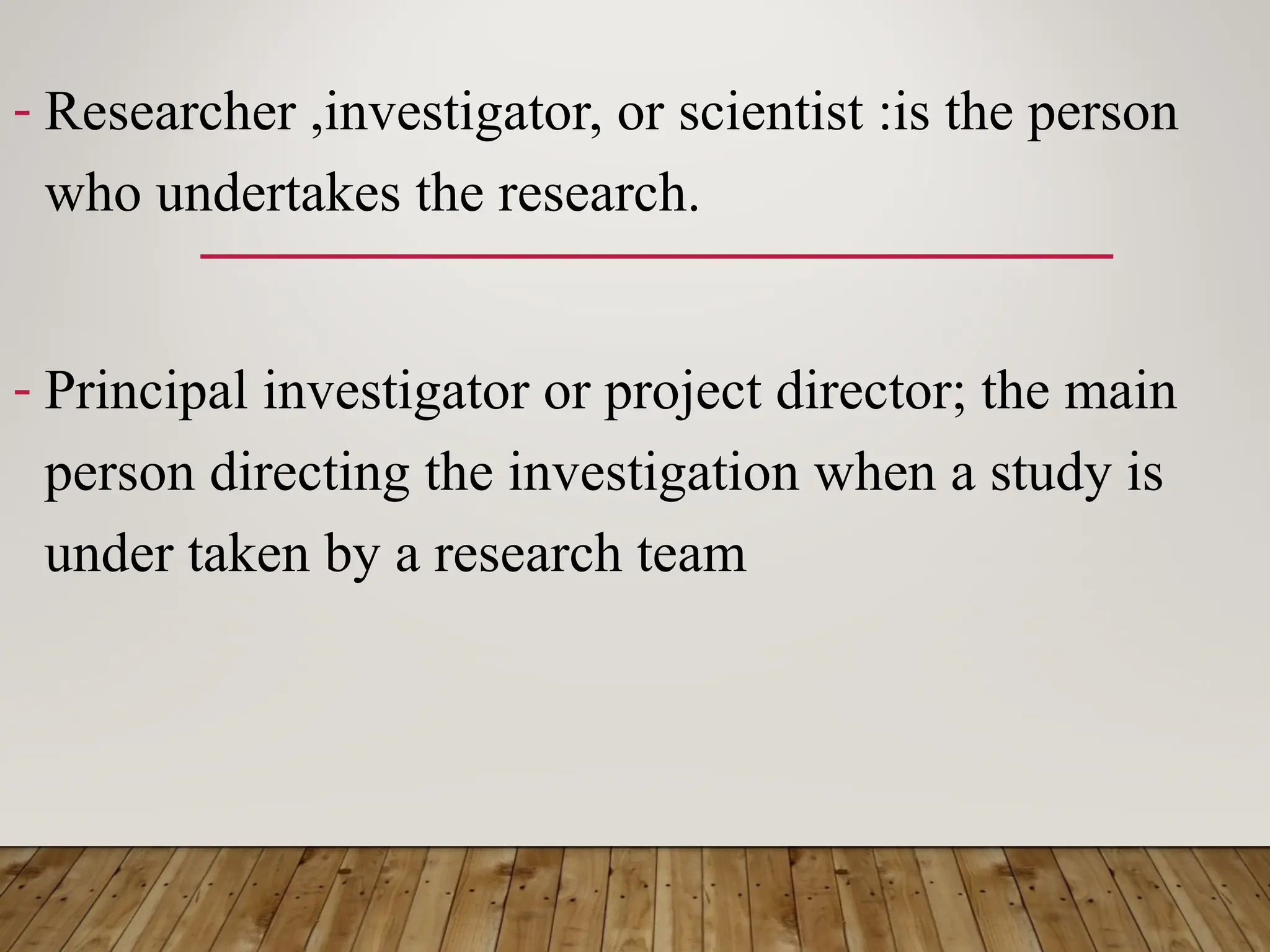- Researcher ,investigator, or scientist :is the person
who undertakes the research.
- Principal investigator or project director; the main
person directing the investigation when a study is
under taken by a research team
 