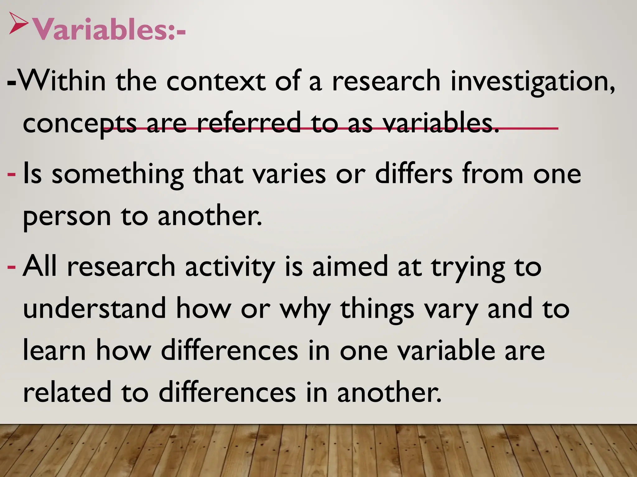Variables:-
-Within the context of a research investigation,
concepts are referred to as variables.
- Is something that varies or differs from one
person to another.
- All research activity is aimed at trying to
understand how or why things vary and to
learn how differences in one variable are
related to differences in another.
 