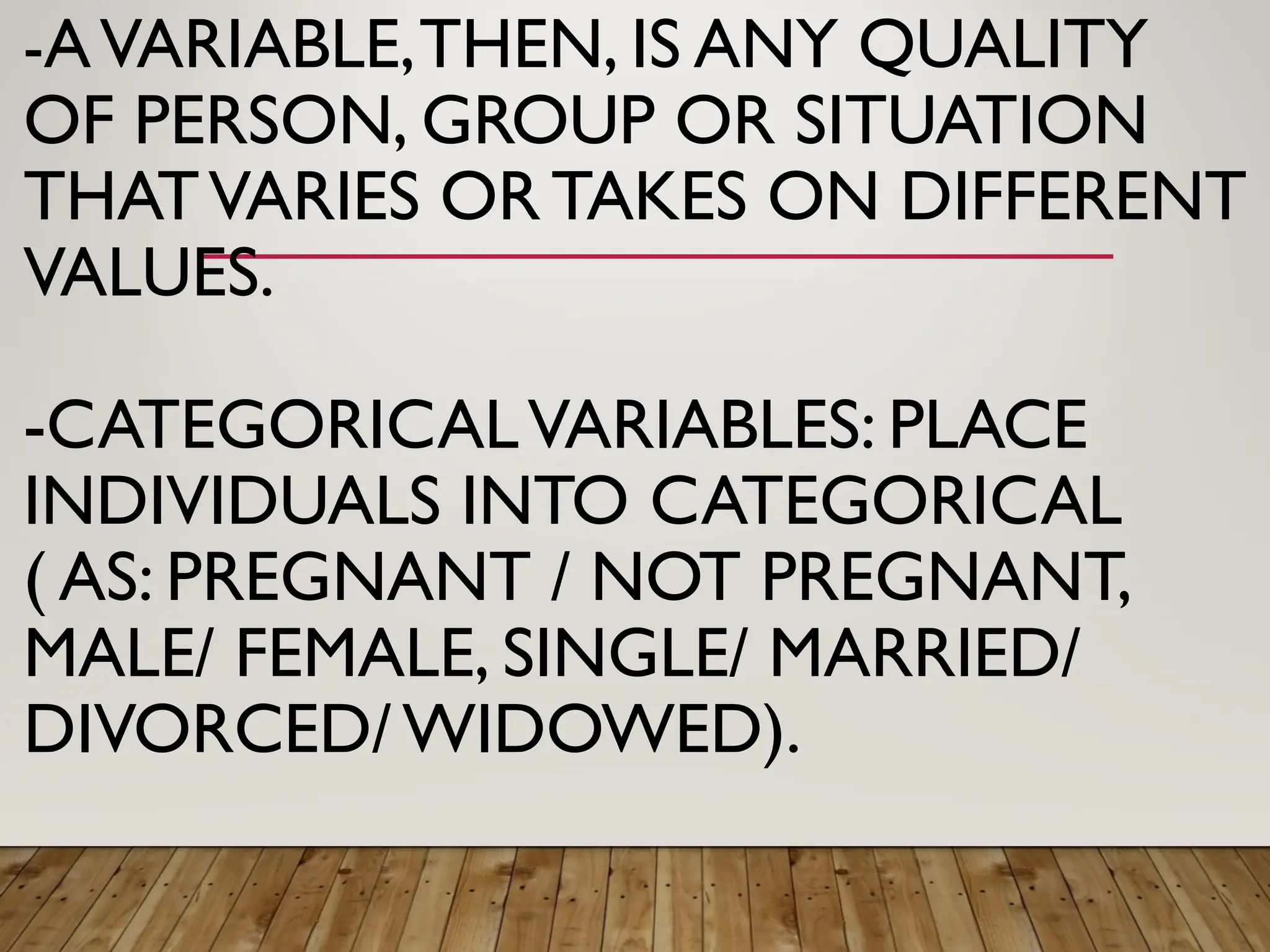 -AVARIABLE,THEN, IS ANY QUALITY
OF PERSON, GROUP OR SITUATION
THATVARIES ORTAKES ON DIFFERENT
VALUES.
-CATEGORICALVARIABLES: PLACE
INDIVIDUALS INTO CATEGORICAL
( AS: PREGNANT / NOT PREGNANT,
MALE/ FEMALE, SINGLE/ MARRIED/
DIVORCED/WIDOWED).
 