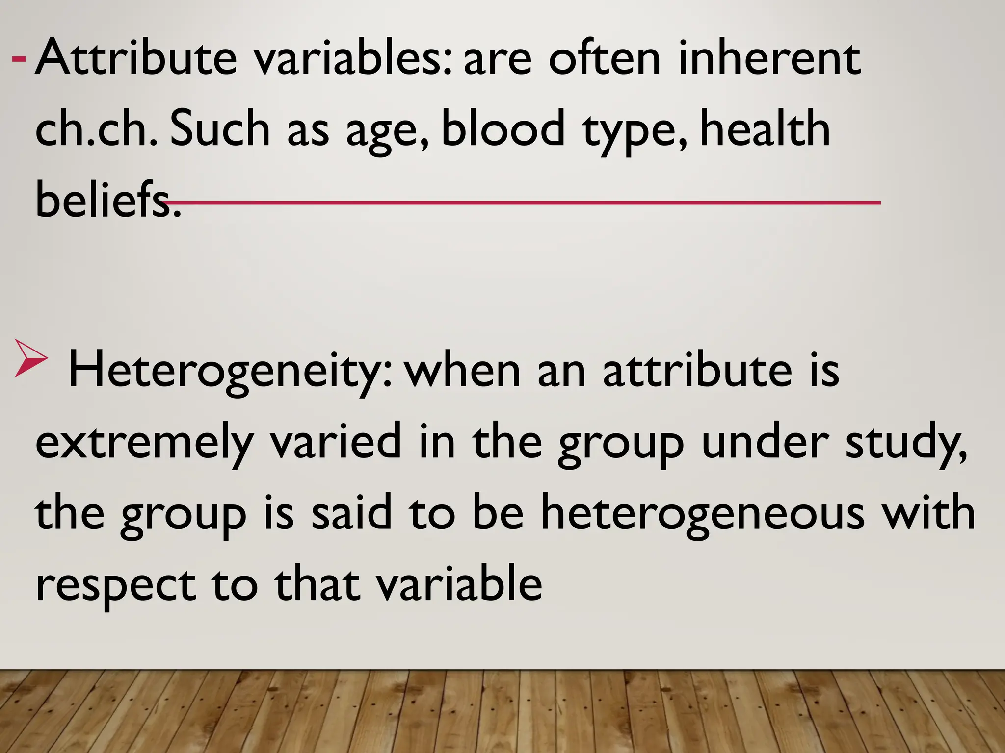 -Attribute variables: are often inherent
ch.ch. Such as age, blood type, health
beliefs.
 Heterogeneity: when an attribute is
extremely varied in the group under study,
the group is said to be heterogeneous with
respect to that variable
 
