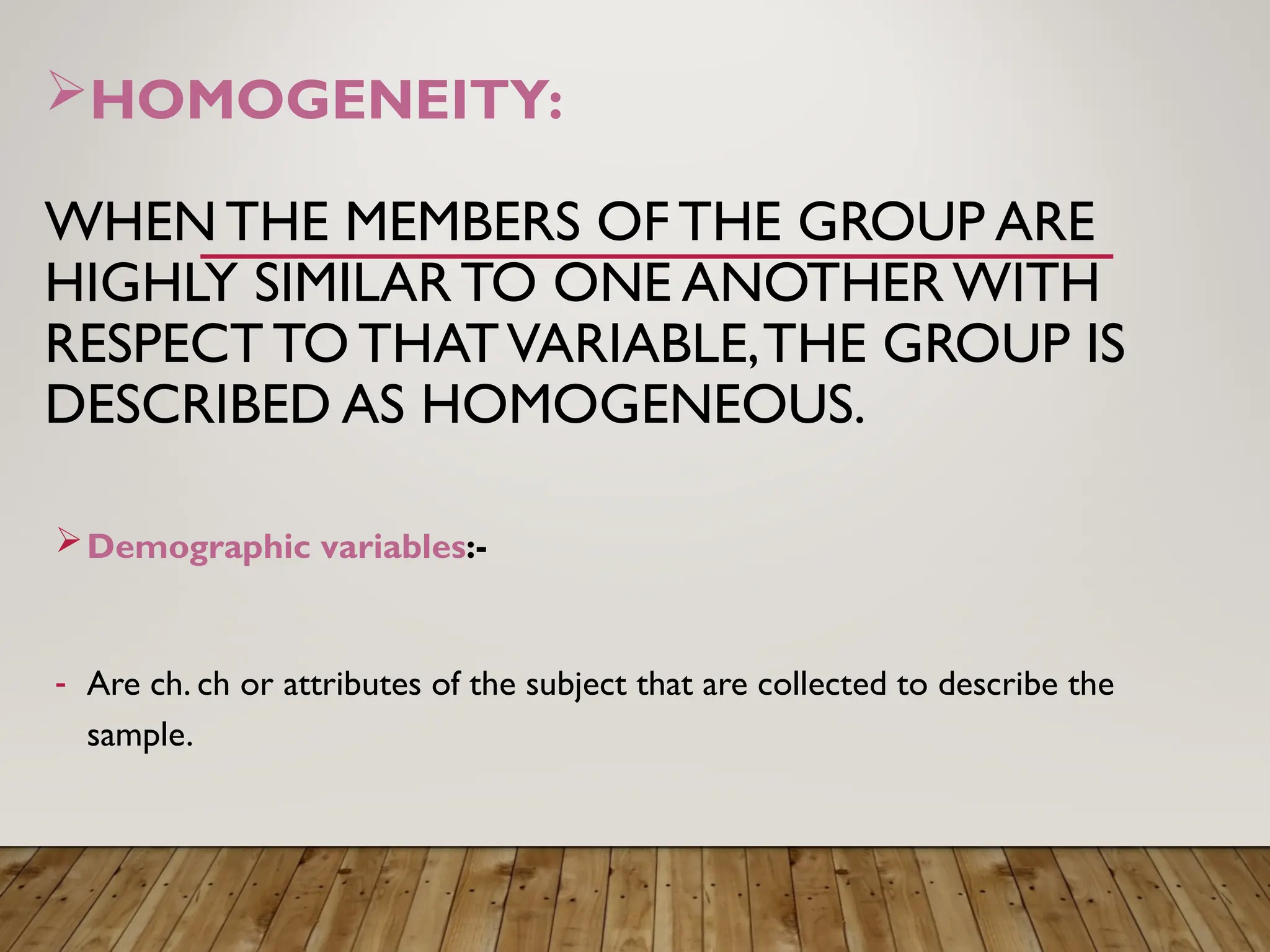 HOMOGENEITY:
WHENTHE MEMBERS OF THE GROUP ARE
HIGHLY SIMILAR TO ONE ANOTHERWITH
RESPECT TO THATVARIABLE,THE GROUP IS
DESCRIBED AS HOMOGENEOUS.
Demographic variables:-
- Are ch. ch or attributes of the subject that are collected to describe the
sample.
 